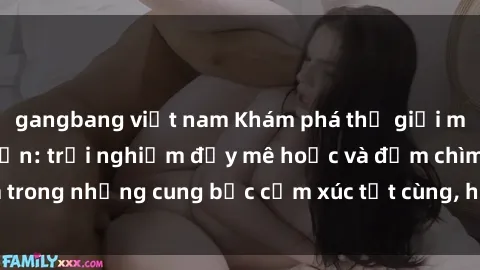 gangbang việt nam Khám phá thế giới mới với sex người lớn: trải nghiệm đầy mê hoặc và đắm chìm trong những cung bậc cảm xúc tột cùng, hứng khởi và cuốn hút.