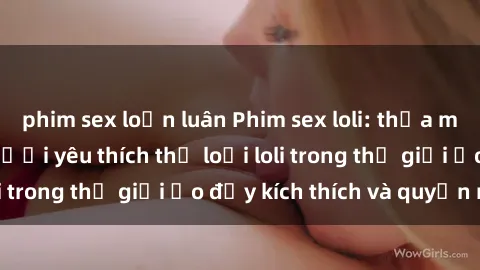 phim sex loạn luân Phim sex loli: thỏa mãn đam mê của người yêu thích thể loại loli trong thế giới ảo đầy kích thích và quyến rũ.