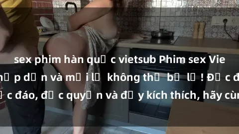sex phim hàn quốc vietsub Phim sex Vietsub: Trải nghiệm hấp dẫn và mới lạ không thể bỏ lỡ! Độc đáo, độc quyền và đầy kích thích, hãy cùng khám phá ngay!