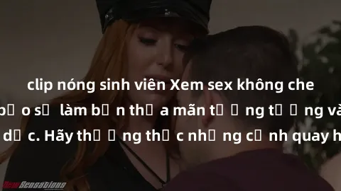 clip nóng sinh viên Xem sex không che HD miễn phí đảm bảo sẽ làm bạn thỏa mãn tưởng tượng và nhu cầu tình dục. Hãy thưởng thức những cảnh quay hấp dẫn và mãnh liệt ngay bây giờ!