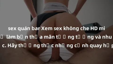 sex quán bar Xem sex không che HD miễn phí đảm bảo sẽ làm bạn thỏa mãn tưởng tượng và nhu cầu tình dục. Hãy thưởng thức những cảnh quay hấp dẫn và mãnh liệt ngay bây giờ!