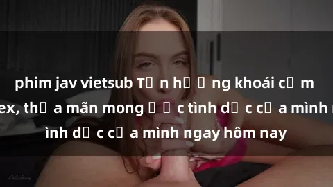 phim jav vietsub Tận hưởng khoái cảm với gái xinh sex, thỏa mãn mong ước tình dục của mình ngay hôm nay
