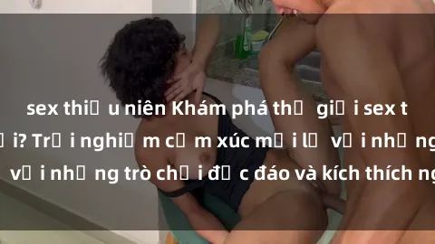 sex thiếu niên Khám phá thế giới sex trực tuyến: Hơn tuổi? Trải nghiệm cảm xúc mới lạ với những trò chơi độc đáo và kích thích người lớn