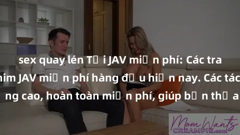 sex quay lén Tải JAV miễn phí: Các trang web cung cấp phim JAV miễn phí hàng đầu hiện nay. Các tác phẩm chất lượng cao, hoàn toàn miễn phí, giúp bạn thỏa mãn niềm đam mê mà không tốn kém.