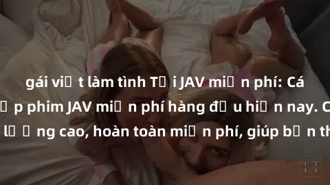 gái việt làm tình Tải JAV miễn phí: Các trang web cung cấp phim JAV miễn phí hàng đầu hiện nay. Các tác phẩm chất lượng cao, hoàn toàn miễn phí, giúp bạn thỏa mãn niềm đam mê mà không tốn kém.