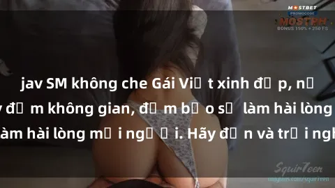 jav SM không che Gái Việt xinh đẹp, nồng nàn làm tình say đắm không gian, đảm bảo sẽ làm hài lòng mọi người. Hãy đến và trải nghiệm ngay!