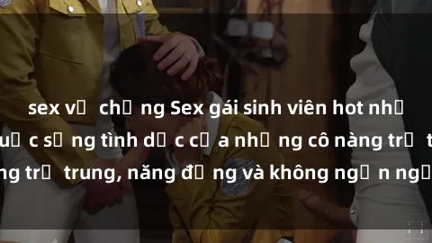 sex vợ chồng Sex gái sinh viên hot nhất: Cùng khám phá cuộc sống tình dục của những cô nàng trẻ trung, năng động và không ngần ngại thử nghiệm!