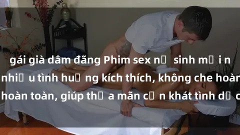 gái già dâm đãng Phim sex nữ sinh mới nhất: Trải nghiệm nhiều tình huống kích thích, không che hoàn toàn, giúp thỏa mãn cơn khát tình dục của các bạn trẻ