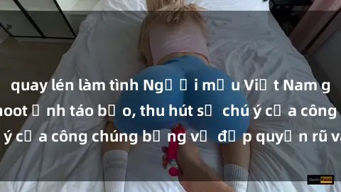 quay lén làm tình Người mẫu Việt Nam gây sốt với loạt shoot ảnh táo bạo, thu hút sự chú ý của công chúng bằng vẻ đẹp quyến rũ và gợi cảm.