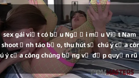 sex gái việt có bầu Người mẫu Việt Nam gây sốt với loạt shoot ảnh táo bạo, thu hút sự chú ý của công chúng bằng vẻ đẹp quyến rũ và gợi cảm.
