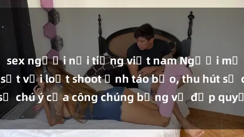 sex người nổi tiếng việt nam Người mẫu Việt Nam gây sốt với loạt shoot ảnh táo bạo, thu hút sự chú ý của công chúng bằng vẻ đẹp quyến rũ và gợi cảm.