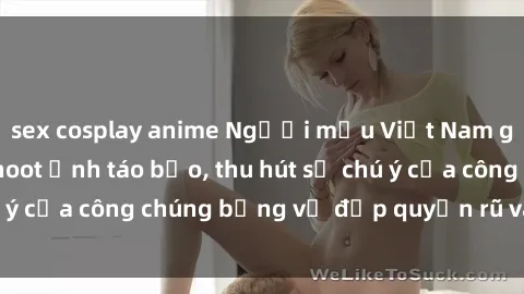 sex cosplay anime Người mẫu Việt Nam gây sốt với loạt shoot ảnh táo bạo, thu hút sự chú ý của công chúng bằng vẻ đẹp quyến rũ và gợi cảm.