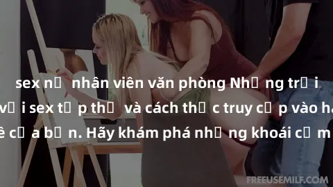 sex nữ nhân viên văn phòng Những trải nghiệm mới lạ với sex tập thể và cách thức truy cập vào hành lang đam mê của bạn. Hãy khám phá những khoái cảm đầy kích thích với tập thể hấp dẫn!