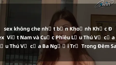 sex không che nhật bản Khoảnh Khắc Đầy Kịch Tính: Sex  Việt Nam và Cuộc Phiêu Lưu Thú Vị của Ba Người Trẻ Trong Đêm Say Đắm