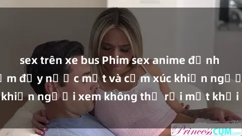 sex trên xe bus Phim sex anime đỉnh cao: Những tác phẩm đầy nước mắt và cảm xúc khiến người xem không thể rời mắt khỏi màn hình