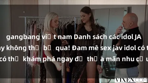 gangbang việt nam Danh sách các idol JAV hot nhất hiện nay không thể bỏ qua! Đam mê sex jav idol có thể khám phá ngay để thỏa mãn nhu cầu giải trí của mình!