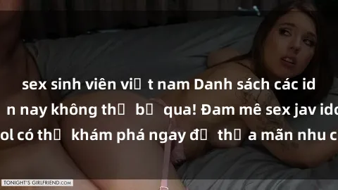 sex sinh viên việt nam Danh sách các idol JAV hot nhất hiện nay không thể bỏ qua! Đam mê sex jav idol có thể khám phá ngay để thỏa mãn nhu cầu giải trí của mình!