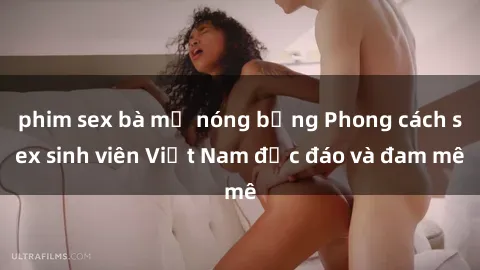 phim sex bà mẹ nóng bỏng Phong cách sex sinh viên Việt Nam độc đáo và đam mê